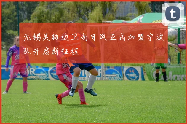 无锡吴钩边卫尚可风正式加盟宁波队开启新征程