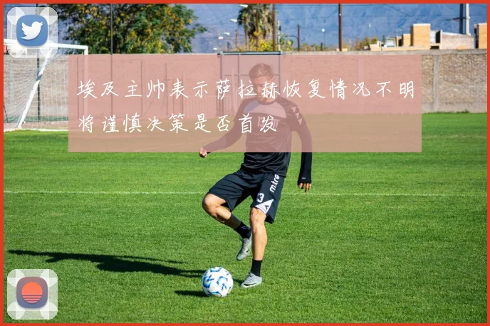 埃及主帅表示萨拉赫恢复情况不明将谨慎决策是否首发