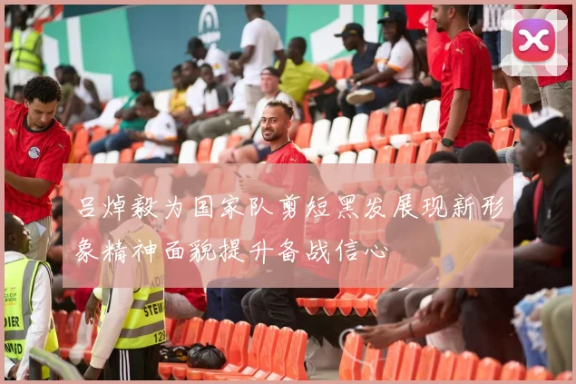 吕焯毅为国家队剪短黑发展现新形象精神面貌提升备战信心