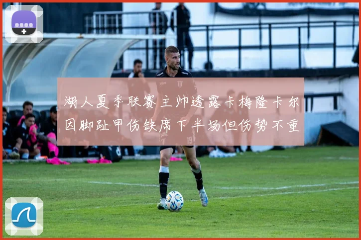 湖人夏季联赛主帅透露卡梅隆卡尔因脚趾甲伤缺席下半场但伤势不重