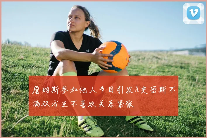 詹姆斯参加他人节目引发A史密斯不满双方互不喜欢关系紧张