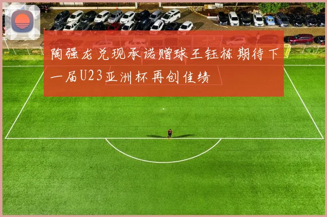 陶强龙兑现承诺赠球王钰栋期待下一届U23亚洲杯再创佳绩