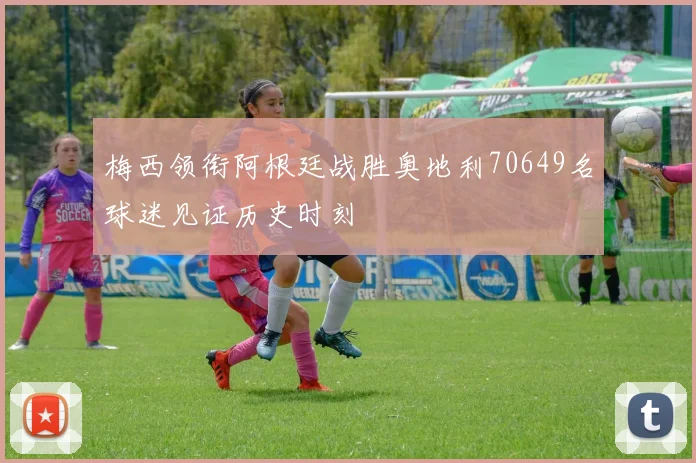 梅西领衔阿根廷战胜奥地利70649名球迷见证历史时刻