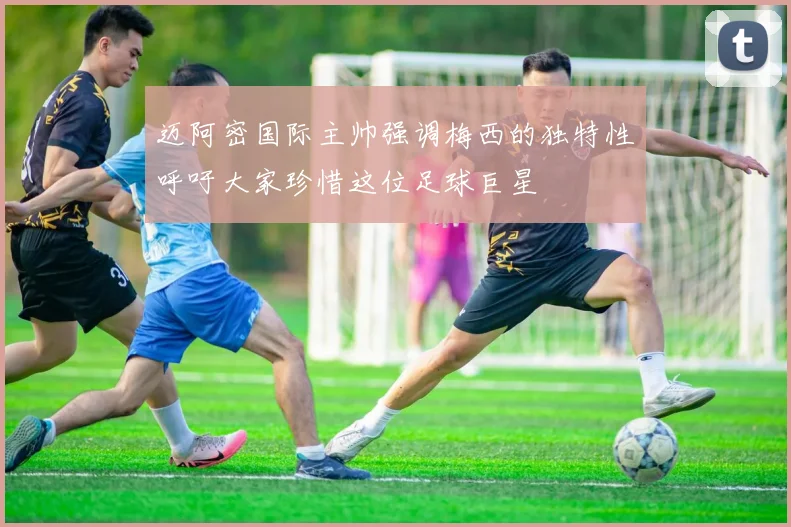 迈阿密国际主帅强调梅西的独特性呼吁大家珍惜这位足球巨星