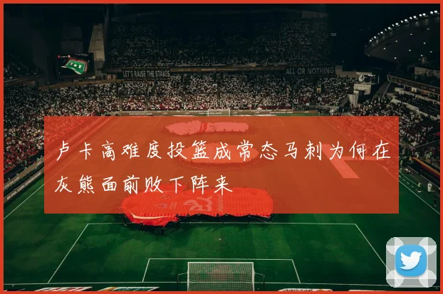 卢卡高难度投篮成常态马刺为何在灰熊面前败下阵来