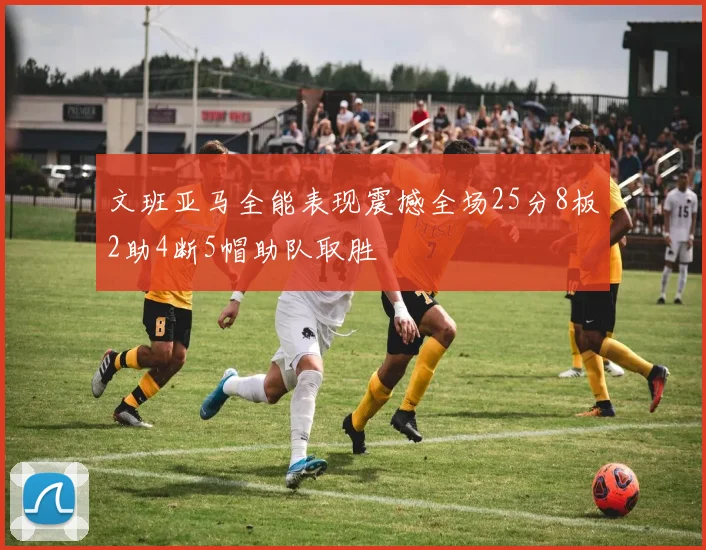 文班亚马全能表现震撼全场25分8板2助4断5帽助队取胜