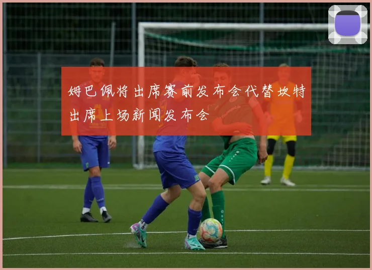 姆巴佩将出席赛前发布会代替坎特出席上场新闻发布会