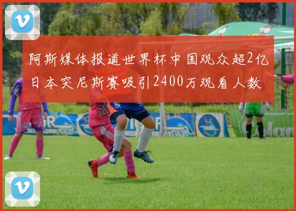阿斯媒体报道世界杯中国观众超2亿日本突尼斯赛吸引2400万观看人数