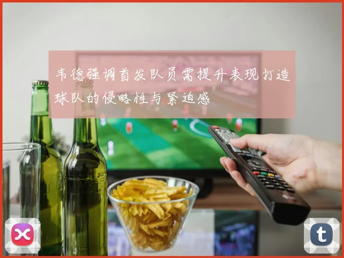 韦德强调首发队员需提升表现打造球队的侵略性与紧迫感
