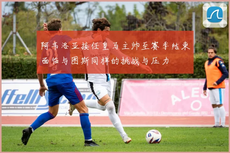 阿韦洛亚接任皇马主帅至赛季结束面临与图斯同样的挑战与压力