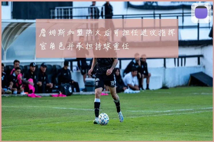 詹姆斯加盟热火后可担任进攻指挥官角色并承担持球重任