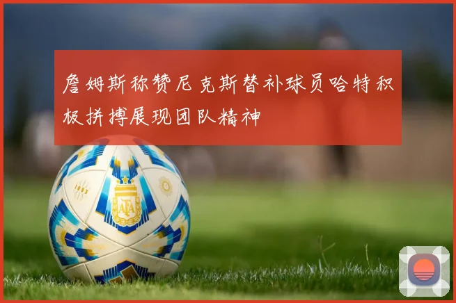 詹姆斯称赞尼克斯替补球员哈特积极拼搏展现团队精神