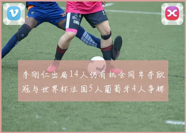 李刚仁出局14人仍有机会同年夺欧冠与世界杯法国5人葡萄牙4人争辉