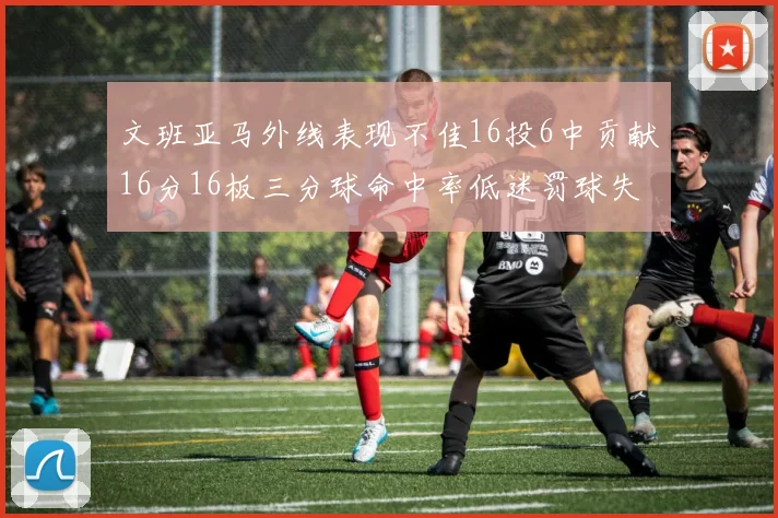 文班亚马外线表现不佳16投6中贡献16分16板三分球命中率低迷罚球失准影响球队表现